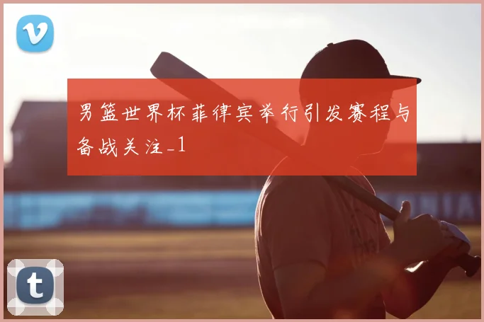 男篮世界杯菲律宾举行引发赛程与备战关注_1