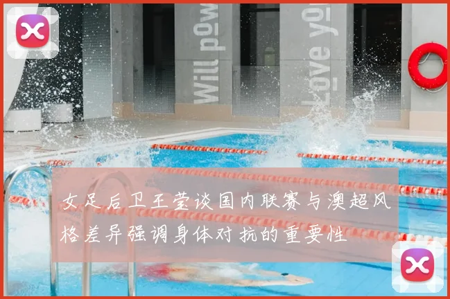 女足后卫王莹谈国内联赛与澳超风格差异强调身体对抗的重要性