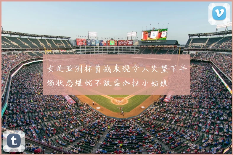女足亚洲杯首战表现令人失望下半场状态堪忧不敌孟加拉小姑娘